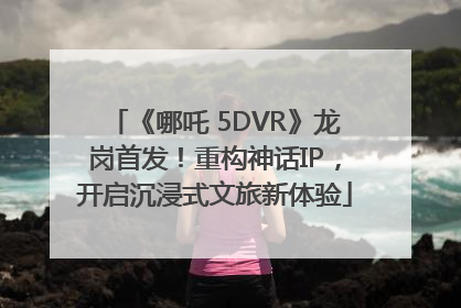 《哪吒 5DVR》龙岗首发！重构神话IP，开启沉浸式文旅新体验