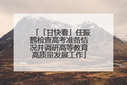 「甘快看」任振鹤检查高考准备情况并调研高等教育高质量发展工作