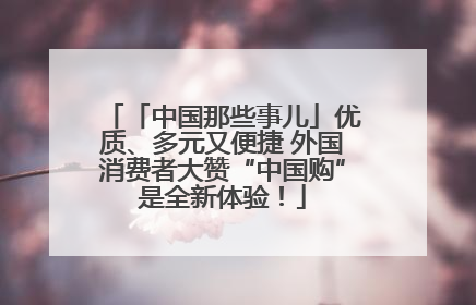 「中国那些事儿」优质、多元又便捷 外国消费者大赞“中国购”是全新体验！