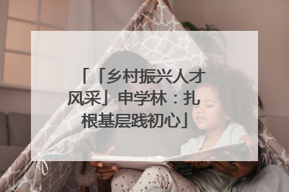「乡村振兴人才风采」申学林：扎根基层践初心