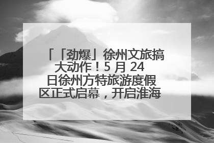 「劲爆」徐州文旅搞大动作！5 月 24 日徐州方特旅游度假区正式启幕，开启淮海旅游新篇章