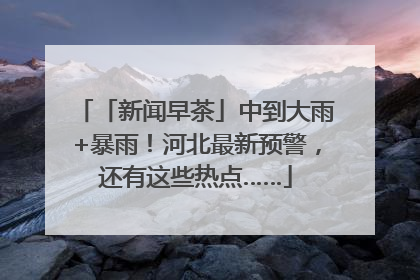 「新闻早茶」中到大雨+暴雨！河北最新预警，还有这些热点……