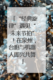 “经典旋律”遇见“未来节拍”！在泉州，台胞与机器人即兴共舞