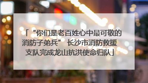 “你们是老百姓心中最可敬的消防子弟兵” 长沙市消防救援支队完成龙山抗洪使命归队