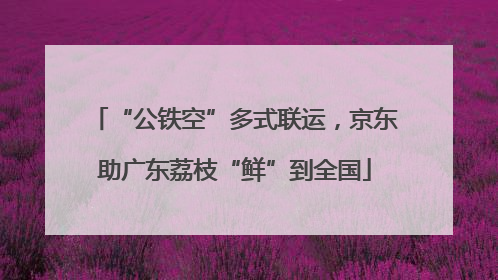 “公铁空”多式联运，京东助广东荔枝“鲜”到全国