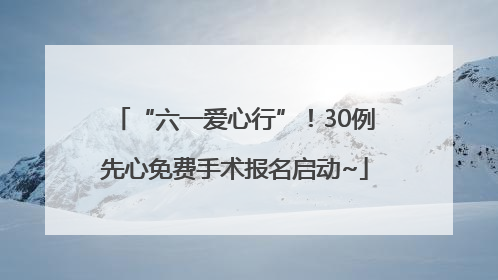 “六一爱心行”！30例先心免费手术报名启动~