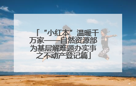 “小红本”温暖千万家——自然资源部为基层解难题办实事之不动产登记篇