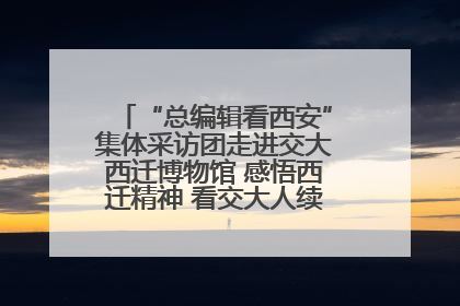 “总编辑看西安”集体采访团走进交大西迁博物馆 感悟西迁精神 看交大人续写爱国奋斗新篇章