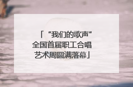 “我们的歌声”全国首届职工合唱艺术周圆满落幕