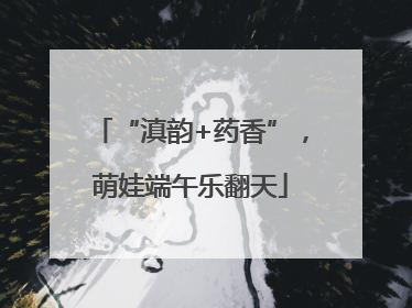 “滇韵+药香”，萌娃端午乐翻天
