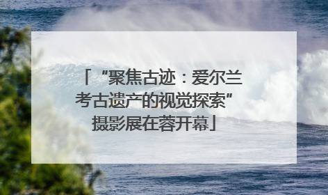 “聚焦古迹:爱尔兰考古遗产的视觉探索”摄影展在蓉开幕
