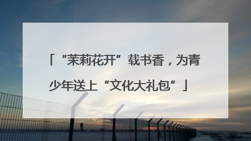 “茉莉花开”载书香，为青少年送上“文化大礼包”