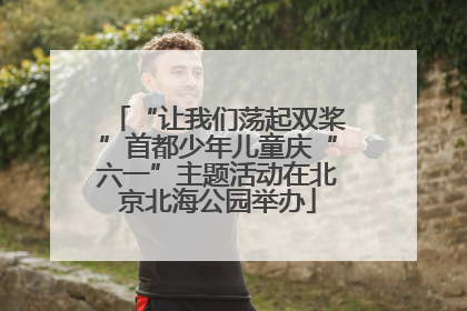 “让我们荡起双桨”首都少年儿童庆“六一”主题活动在北京北海公园举办