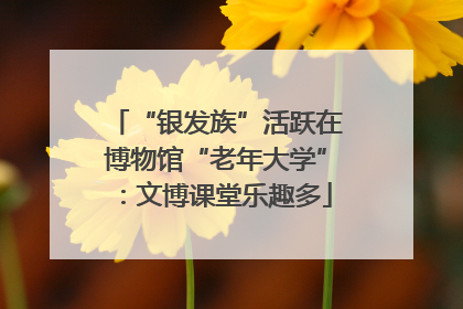 “银发族”活跃在博物馆“老年大学”：文博课堂乐趣多