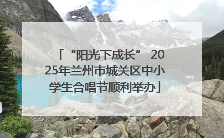 “阳光下成长” 2025年兰州市城关区中小学生合唱节顺利举办
