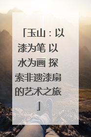 玉山：以漆为笔 以水为画 探索非遗漆扇的艺术之旅