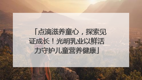 点滴滋养童心，探索见证成长！光明乳业以鲜活力守护儿童营养健康