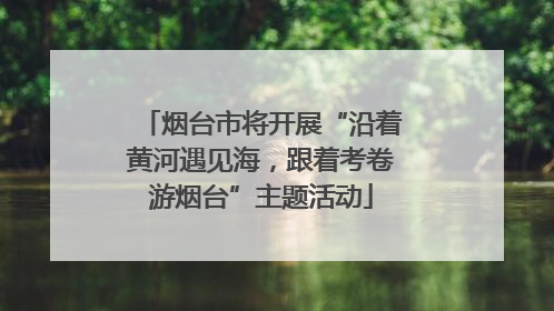 烟台市将开展“沿着黄河遇见海，跟着考卷游烟台”主题活动