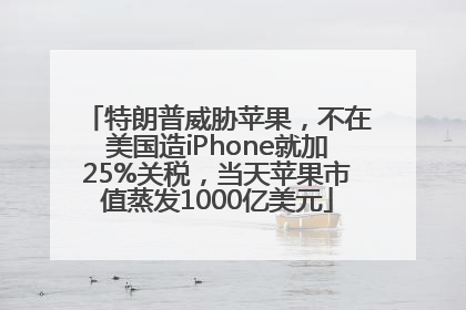 特朗普威胁苹果，不在美国造iPhone就加25%关税，当天苹果市值蒸发1000亿美元