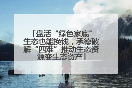 盘活“绿色家底” 生态也能换钱，承德破解“四难”推动生态资源变生态资产