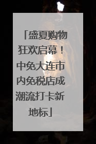 盛夏购物狂欢启幕！中免大连市内免税店成潮流打卡新地标