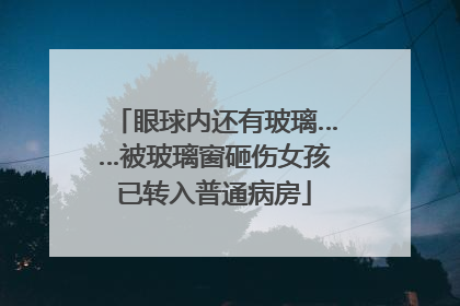 眼球内还有玻璃……被玻璃窗砸伤女孩已转入普通病房