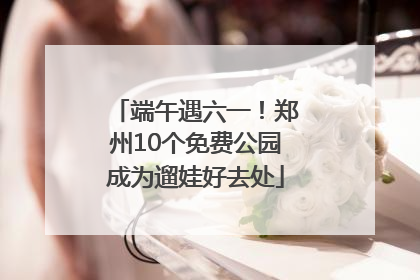 端午遇六一！郑州10个免费公园成为遛娃好去处