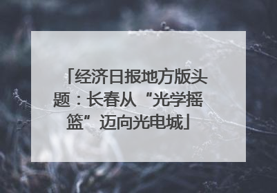 经济日报地方版头题：长春从“光学摇篮”迈向光电城