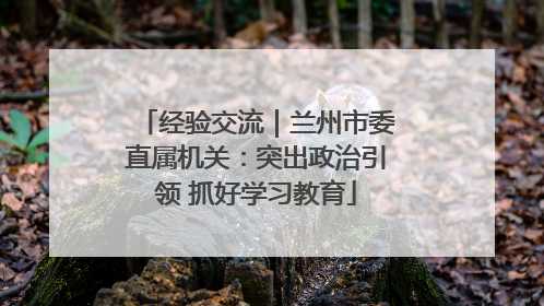 经验交流｜兰州市委直属机关：突出政治引领 抓好学习教育