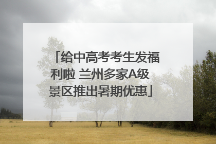 给中高考考生发福利啦 兰州多家A级景区推出暑期优惠
