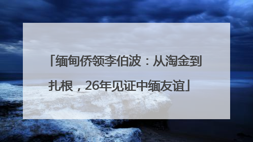缅甸侨领李伯波：从淘金到扎根，26年见证中缅友谊