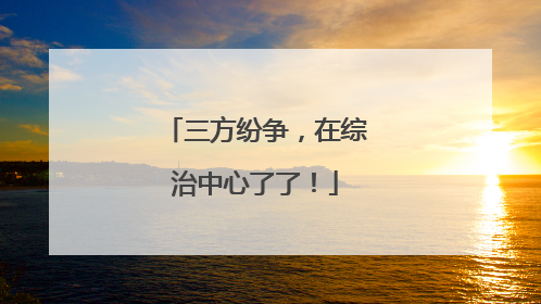 三方纷争，在综治中心了了！