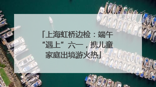上海虹桥边检：端午“遇上”六一，携儿童家庭出境游火热