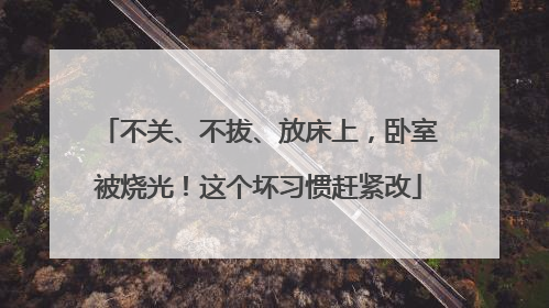 不关、不拔、放床上，卧室被烧光！这个坏习惯赶紧改
