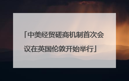 中美经贸磋商机制首次会议在英国伦敦开始举行