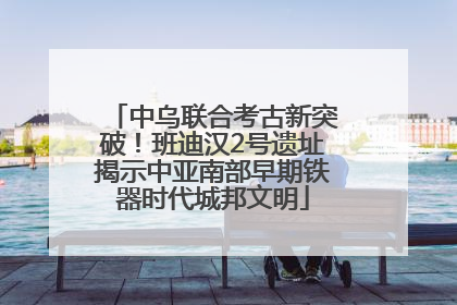 中乌联合考古新突破！班迪汉2号遗址揭示中亚南部早期铁器时代城邦文明