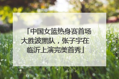 中国女篮热身赛首场大胜波黑队，张子宇在临沂上演完美首秀