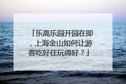 乐高乐园开园在即，上海金山如何让游客吃好住玩得好？