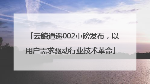 云鲸逍遥002重磅发布，以用户需求驱动行业技术革命