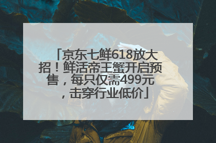 京东七鲜618放大招！鲜活帝王蟹开启预售，每只仅需499元，击穿行业低价