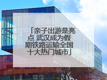 亲子出游是亮点 武汉成为假期铁路运输全国十大热门城市