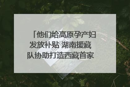 他们给高原孕产妇发放补贴 湖南援藏队协助打造西藏首家高原产儿协同中心
