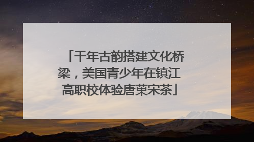 千年古韵搭建文化桥梁，美国青少年在镇江高职校体验唐菓宋茶