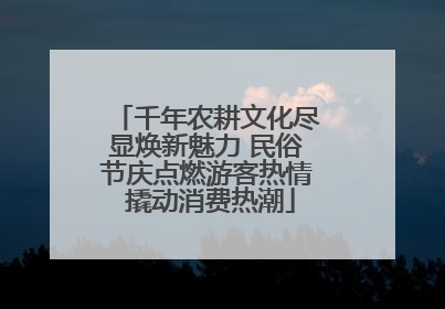 千年农耕文化尽显焕新魅力 民俗节庆点燃游客热情 撬动消费热潮