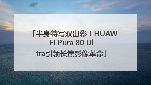 半身特写双出彩！HUAWEI Pura 80 Ultra引领长焦影像革命