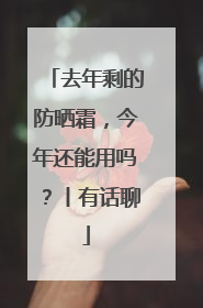 去年剩的防晒霜，今年还能用吗？丨有话聊