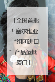 全国首批！塞尔维亚“组团进口”产品运抵厦门