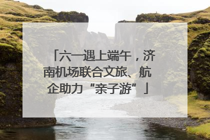 六一遇上端午，济南机场联合文旅、航企助力“亲子游”