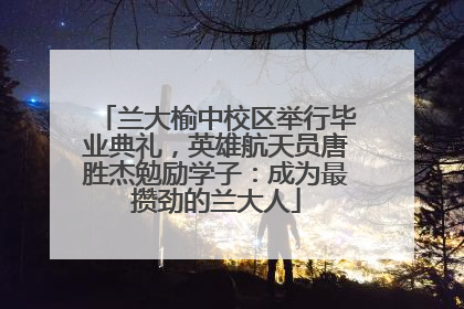 兰大榆中校区举行毕业典礼，英雄航天员唐胜杰勉励学子：成为最攒劲的兰大人