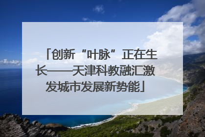 创新“叶脉”正在生长——天津科教融汇激发城市发展新势能